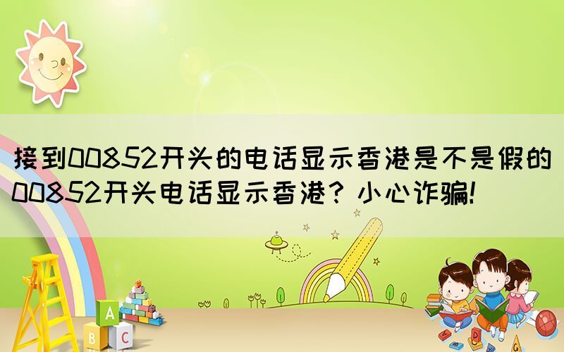 接到00852開頭的電話顯示香港是不是假的(00852開頭電話顯示香港？小心詐騙！)(圖1)