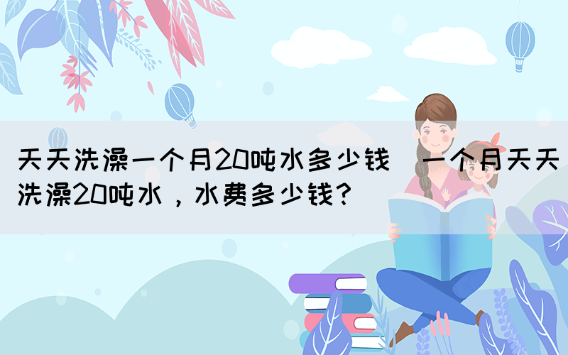 天天洗澡一個(gè)月20噸水多少錢(qián)(一個(gè)月天天洗澡20噸水，水費(fèi)多少錢(qián)？)(圖1)