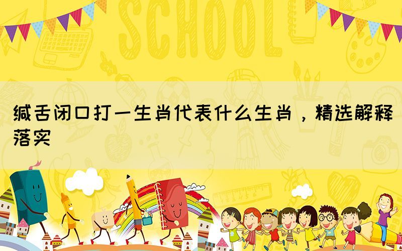 緘舌閉口打一生肖代表什么生肖，精選解釋落實(shí)
